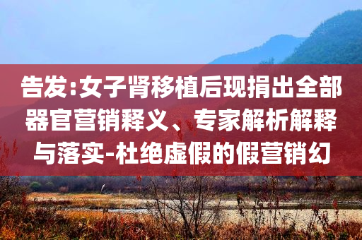 告發(fā):女子腎移植后現(xiàn)捐出全部器官營銷釋義、專家解析解釋與落實-杜絕虛假的假營銷幻