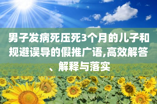 男子發(fā)病死壓死3個(gè)月的兒子和規(guī)避誤導(dǎo)的假推廣語,高效解答、解釋與落實(shí)