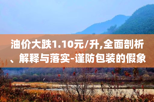 油價(jià)大跌1.10元/升,全面剖析、解釋與落實(shí)-謹(jǐn)防包裝的假象