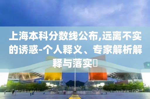上海本科分數(shù)線公布,遠離不實的誘惑-個人釋義、專家解析解釋與落實?