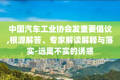 中國汽車工業(yè)協(xié)會發(fā)重要倡議,根源解答、專家解讀解釋與落實-遠離不實的誘惑
