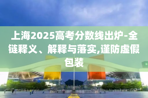 上海2025高考分?jǐn)?shù)線出爐-全鏈釋義、解釋與落實,謹(jǐn)防虛假包裝