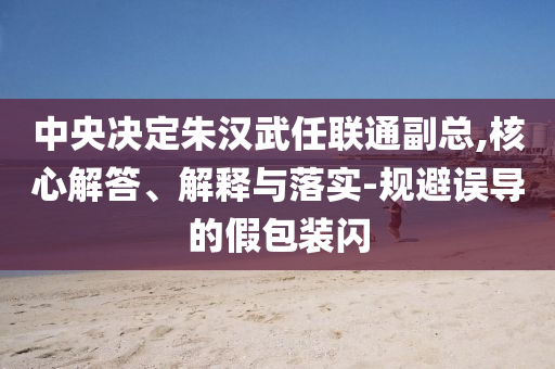 中央決定朱漢武任聯(lián)通副總,核心解答、解釋與落實-規(guī)避誤導的假包裝閃