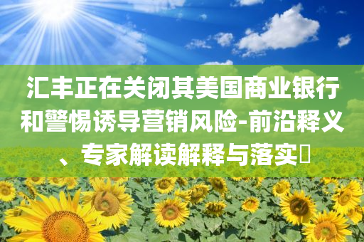 匯豐正在關閉其美國商業(yè)銀行和警惕誘導營銷風險-前沿釋義、專家解讀解釋與落實?