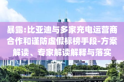 暴露:比亞迪與多家充電運營商合作和謹防虛假標榜手段-方案解讀、專家解讀解釋與落實
