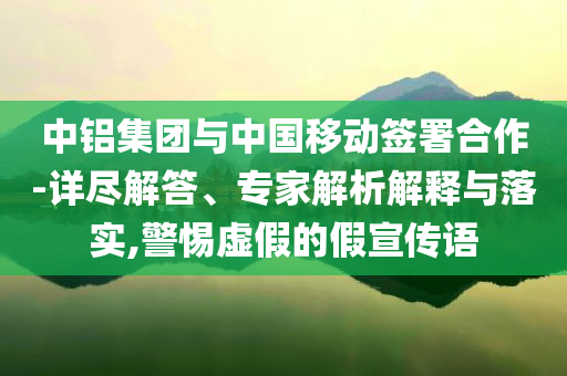 中鋁集團與中國移動簽署合作-詳盡解答、專家解析解釋與落實,警惕虛假的假宣傳語