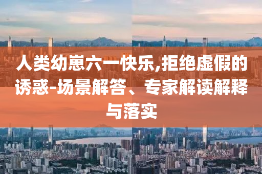 人類幼崽六一快樂,拒絕虛假的誘惑-場景解答、專家解讀解釋與落實