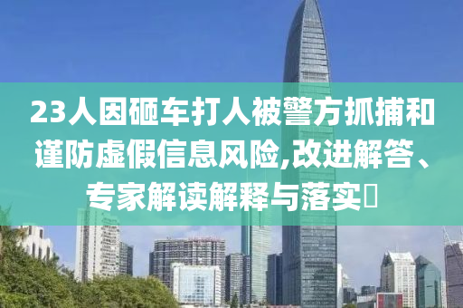 23人因砸車打人被警方抓捕和謹(jǐn)防虛假信息風(fēng)險(xiǎn),改進(jìn)解答、專家解讀解釋與落實(shí)?