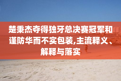 楚秉杰奪得獨牙總決賽冠軍和謹防華而不實包裝,主流釋義、解釋與落實