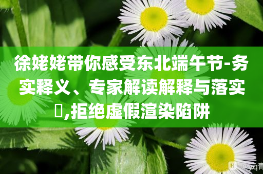 徐姥姥帶你感受東北端午節(jié)-務實釋義、專家解讀解釋與落實?,拒絕虛假渲染陷阱