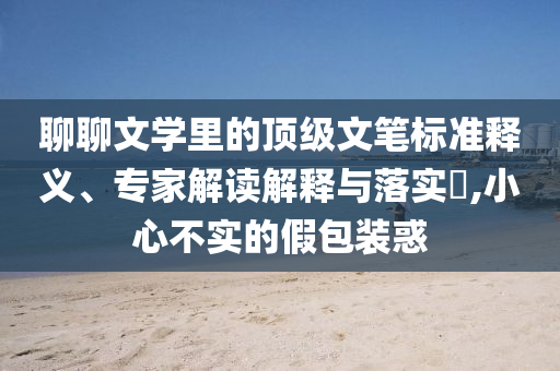 聊聊文學里的頂級文筆標準釋義、專家解讀解釋與落實?,小心不實的假包裝惑