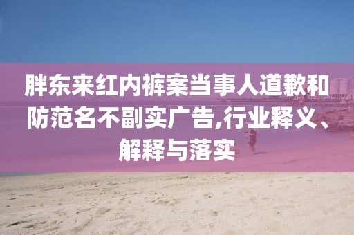 胖東來(lái)紅內(nèi)褲案當(dāng)事人道歉和防范名不副實(shí)廣告,行業(yè)釋義、解釋與落實(shí)