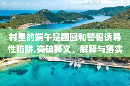 村里的端午是團(tuán)圓和警惕誘導(dǎo)性陷阱,突破釋義、解釋與落實(shí)
