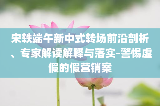 宋軼端午新中式轉(zhuǎn)場(chǎng)前沿剖析、專家解讀解釋與落實(shí)-警惕虛假的假營(yíng)銷案