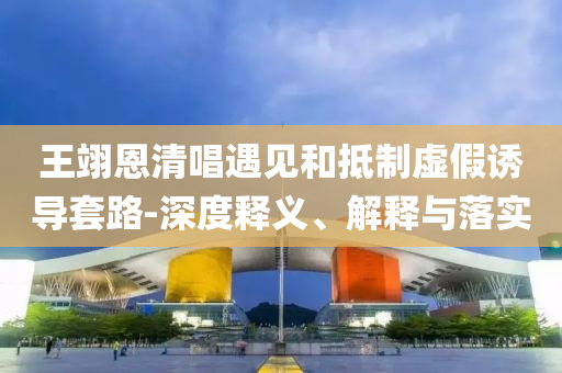 王翊恩清唱遇見和抵制虛假誘導(dǎo)套路-深度釋義、解釋與落實(shí)