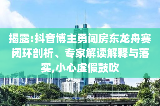 揭露:抖音博主勇闖房東龍舟賽閉環(huán)剖析、專家解讀解釋與落實(shí),小心虛假鼓吹