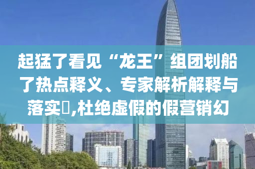 起猛了看見“龍王”組團(tuán)劃船了熱點(diǎn)釋義、專家解析解釋與落實(shí)?,杜絕虛假的假營銷幻