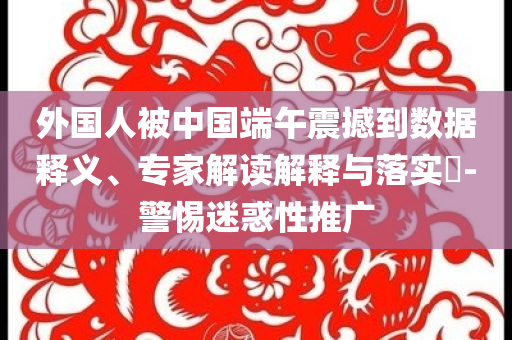 外國人被中國端午震撼到數(shù)據(jù)釋義、專家解讀解釋與落實(shí)?-警惕迷惑性推廣