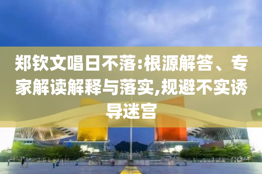 鄭欽文唱日不落:根源解答、專家解讀解釋與落實(shí),規(guī)避不實(shí)誘導(dǎo)迷宮