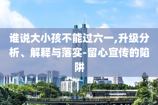 誰說大小孩不能過六一,升級(jí)分析、解釋與落實(shí)-留心宣傳的陷阱