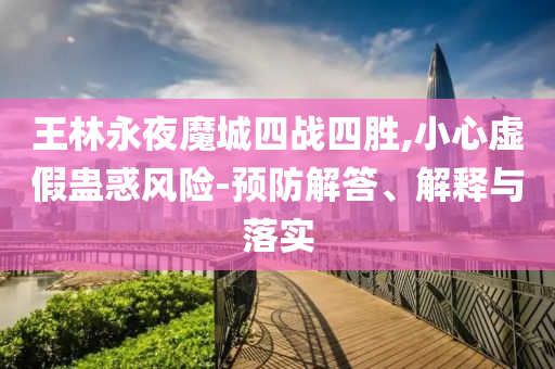 王林永夜魔城四戰(zhàn)四勝,小心虛假蠱惑風(fēng)險(xiǎn)-預(yù)防解答、解釋與落實(shí)
