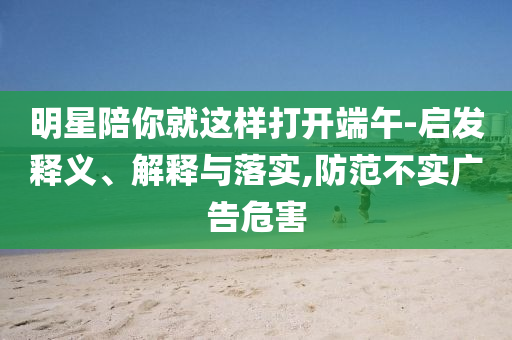 明星陪你就這樣打開端午-啟發(fā)釋義、解釋與落實,防范不實廣告危害