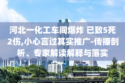 河北一化工車間爆炸 已致5死2傷,小心言過其實推廣-傳播剖析、專家解讀解釋與落實