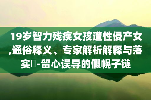 19歲智力殘疾女孩遭性侵產(chǎn)女,通俗釋義、專家解析解釋與落實(shí)?-留心誤導(dǎo)的假幌子鏈