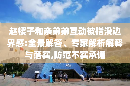趙櫻子和親弟弟互動(dòng)被指沒(méi)邊界感:全景解答、專家解析解釋與落實(shí),防范不實(shí)承諾