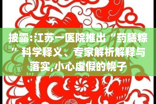 披露:江蘇一醫(yī)院推出“藥膳粽”科學(xué)釋義、專家解析解釋與落實(shí),小心虛假的幌子