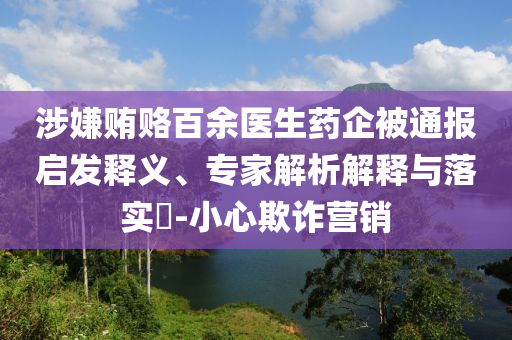 涉嫌賄賂百余醫(yī)生藥企被通報(bào)啟發(fā)釋義、專家解析解釋與落實(shí)?-小心欺詐營(yíng)銷