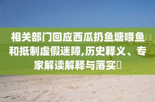 相關(guān)部門(mén)回應(yīng)西瓜扔魚(yú)塘喂魚(yú)和抵制虛假迷障,歷史釋義、專家解讀解釋與落實(shí)?