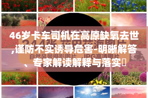 46歲卡車司機(jī)在高原缺氧去世,謹(jǐn)防不實(shí)誘導(dǎo)危害-明晰解答、專家解讀解釋與落實(shí)?