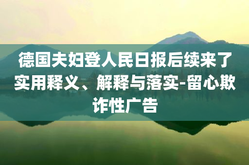德國(guó)夫婦登人民日?qǐng)?bào)后續(xù)來(lái)了實(shí)用釋義、解釋與落實(shí)-留心欺詐性廣告