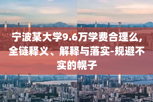 寧波某大學(xué)9.6萬學(xué)費(fèi)合理么,全鏈釋義、解釋與落實(shí)-規(guī)避不實(shí)的幌子