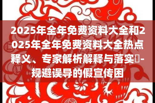 2025年全年免費(fèi)資料大全和2025年全年免費(fèi)資料大全熱點(diǎn)釋義、專家解析解釋與落實(shí)?-規(guī)避誤導(dǎo)的假宣傳困