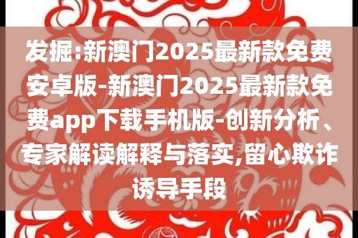 發(fā)掘:新澳門2025最新款免費(fèi)安卓版-新澳門2025最新款免費(fèi)app下載手機(jī)版-創(chuàng)新分析、專家解讀解釋與落實(shí),留心欺詐誘導(dǎo)手段