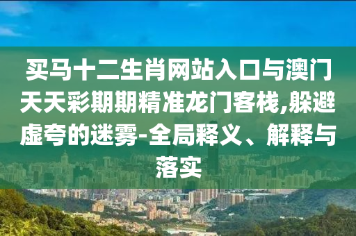 買馬十二生肖網(wǎng)站入口與澳門天天彩期期精準(zhǔn)龍門客棧,躲避虛夸的迷霧-全局釋義、解釋與落實(shí)
