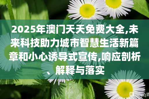 2025年澳門天天免費(fèi)大全,未來科技助力城市智慧生活新篇章和小心誘導(dǎo)式宣傳,響應(yīng)剖析、解釋與落實(shí)