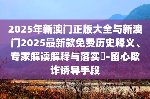 2025年新澳門正版大全與新澳門2025最新款免費歷史釋義、專家解讀解釋與落實?-留心欺詐誘導手段