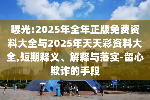 曝光:2025年全年正版免費資料大全與2025年天天彩資料大全,短期釋義、解釋與落實-留心欺詐的手段