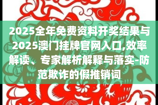 2025全年免費資料開獎結果與2025澳門掛牌官網入口,效率解讀、專家解析解釋與落實-防范欺詐的假推銷詞