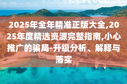 2025年全年精準正版大全,2025年度精選資源完整指南,小心推廣的騙局-升級分析、解釋與落實