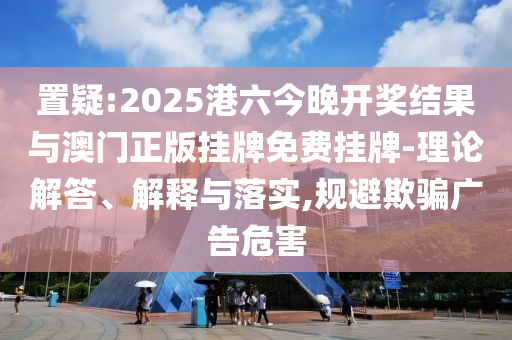 置疑:2025港六今晚開獎結果與澳門正版掛牌免費掛牌-理論解答、解釋與落實,規(guī)避欺騙廣告危害