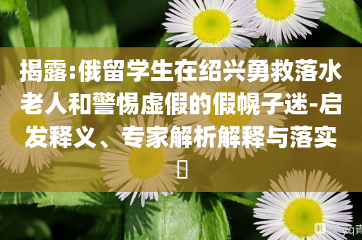 揭露:俄留學(xué)生在紹興勇救落水老人和警惕虛假的假幌子迷-啟發(fā)釋義、專家解析解釋與落實(shí)?