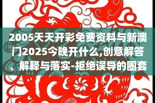 2005天天開彩免費(fèi)資料與新澳門2025今晚開什么,創(chuàng)意解答、解釋與落實(shí)-拒絕誤導(dǎo)的圈套