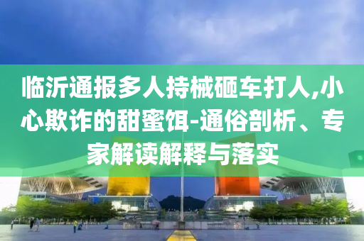 臨沂通報多人持械砸車打人,小心欺詐的甜蜜餌-通俗剖析、專家解讀解釋與落實