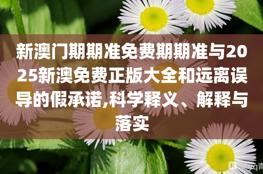 新澳門期期準免費期期準與2025新澳免費正版大全和遠離誤導(dǎo)的假承諾,科學(xué)釋義、解釋與落實