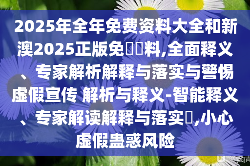 2025年全年免費資料大全和新澳2025正版免費資料,全面釋義、專家解析解釋與落實與警惕虛假宣傳 解析與釋義-智能釋義、專家解讀解釋與落實?,小心虛假蠱惑風險