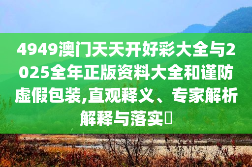 4949澳門天天開好彩大全與2025全年正版資料大全和謹防虛假包裝,直觀釋義、專家解析解釋與落實?